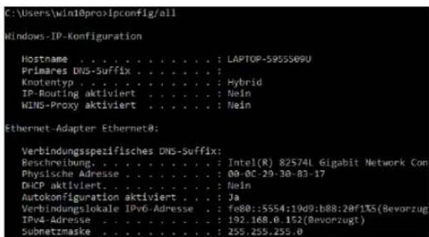 C:\Users\win10pro\Ipconfig/all Windows-IP-Konfiguration Hostname . . . . . . . . . . . : LAPTOP-5955S09U Primares DNS-Suffix . . . . . . . : Knotentyp . . . . . . . . . . . : Hybrid IP-Routing aktiviert . . . . . : Nein WINS-Proxy aktiviert . . . . . : Nein Ethernet-Adapter Ethernet0: Verbindungsspezifisches DNS-Suffix: Beschreibung. . . . . . . . . : Intel(R) 82574L Gigabit Network Con Physische Adresse . . . . . . . : 08-0C-29-30-B3-17 DHCP aktiviert. . . . . : Nein Autokonfiguration aktiviert. . : Ja Verbindungslokale IPv6-Adresse . : fe80::5554:19d9:b88:20f1%S(Bevorzugt) IPv4-Adresse . . . . . . : 192..168.0..152(Bevorzugt) Subnetzmaske . . . . . : 255..255..255.0