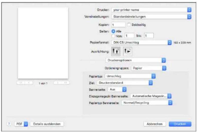 Drucker: your printer name Voreinstellungen: Standardeinstellungen Kopien: 1 Beidseitig Seiten: Alle Von: 1 bis: 1 Papierformat: DIN C5 Umschlag 162 x 229 mm Ausrichtung: Druckeroptionen Optionengruppen: Papier Paplertyp: Umschlag Ziel: Druckerstandard Bannerselte: Aus Einzugamagazin Bannerselte: Automatische Magazin... Paplertyp Bannerselte: Normal/Recycling ? PDF Details ausblenden Abbrevchen Drucken