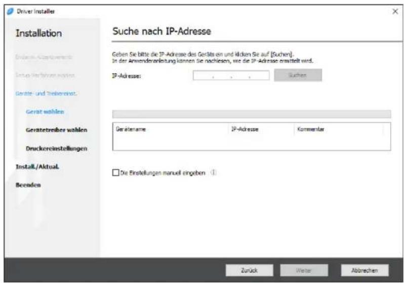 Driver Installer Installation Endem-Aktetverrechte Setup Verfahren wahlen Geräte- und Treibereinst. Gerat wählen Geratetreiber wählen Druckereinstellungen Install./Aktual. Beenden Suche nach IP-Adresse Geben Sie bitte die IP-Adresse des Geräts ein und karten Sie auf [Suchen]. In der Anwenderanleitung können Sie nachiesen, wie die IP-Adresse ermittelt wird. IP-Adresse: Suchen Gerätename IP-Adresse Kommentar □ Die Einstellungen manuell eingeben ① Zurück Weiter Abbrechen
