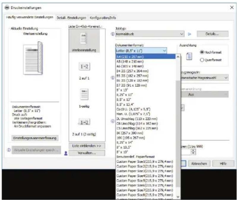 Druckeinstellungen Haufg verwendete Einstellungen Detail. Einstellungen Konzfiguration/Info Aktuelle Einstellung Werksenstellung Liste Ein-40k-Voreinst... Werksenstellung 1-2 2 auf 1 1-seitig 1-2 2 auf 1 (2-seitig) Liste einblenden >> Verwalten... Jxotyp: Normaldruck Dokumentenformat: Letter (8,5" x 11") A4 (210 x 297 mm) A5 (148 x 210 mm) A6 (105 x 148 mm) B4 J35 (257 x 364 mm) B5 J35 (182 x 257 mm) B6 J35 (128 x 182 mm) B7 J35 (91 x 128 mm) 8" x 13" 8,25" x 13" 8,5" x 13" 8,5" x 13,4" Co10 U. (4,125" x 9,5") Men. U. (3,875" x 7,5") DL Umschlag (110 x 220 mm) C6 Umschlag (114 x 162 mm) C5 Umschlag (162 x 229 mm) BK (267 x 390 mm) JFK (195 x 267 mm) 8,25" x 14" 8" x 10,5" 8" x 10" Benutzerrdef. Paperformat Custom Paper Size1(215,9 x 279,4 mm) Custom Paper Size2(215,9 x 279,4 mm) Custom Paper Size3(215,9 x 279,4 mm) Custom Paper Size4(215,9 x 279,4 mm) Custom Paper Size5(215,9 x 279,4 mm) Custom Paper Size6(215,9 x 279,4 mm) Custom Paper Size7(215,9 x 279,4 mm) Custom Paper Size8(215,9 x 279,4 mm) Aus Abbrechen Hife