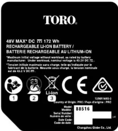 TORO® 48V MAX® DC 172 Wh RECHARGEABLE LI-ION BATTERY / BATTERIE RECHARGEABLE AU LITHIUM-ION *Maximum initial voltage without workload, as rated by battery manufacturer. Under workload, nominal voltage is 43.2V DC ... *Tension initiale maximale sans charge, telle qu'indiquée par le fabricant de la batterie. Mesurée sous charge, la tension nominale est de 43.2 V DC ... 12NR14HS-2 Country of Origin: PRC / Pays d'origine : PRC Model: Mobile Serial Number: Numero de série: Date Code: Code de date : Changcheu Globe Co., Ltd.