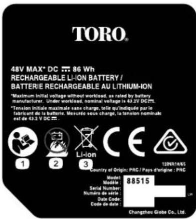 TORO® 48V MAX® DC ≈ 86 Wh RECHARGEABLE LI-ION BATTERY / BATTERIE RECHARGEABLE AU LITHIUM-ION *Maximum initial voltage without workload, as rated by battery manufacturer. Under workload, nominal voltage is 43.2V DC... *Tension initiale maximale sans charge, telle qu'indiquée par le fabricant de la batterie. Mesurée sous charge, la tension nominale est de 43.2 V DC ≈ 0.1 1 2 3 Li-ion CE 12INR1065 Country of Origin: PRC / Pays d'origine : PRC Model: Serial Number: Numéro de série: Date Code: Code de date: Changzhou Grebe Co., Ltd. 88515 Lm
