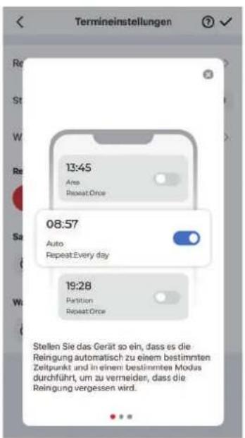 Termineinstellungen 13:45 Ares RepeatOnce 08:57 Auto RepeatEvery day 19:28 Partition RepeatOnce Stellen Sie das Gerät so ein, dass es die Reingung automatisch zu einem bestimmten Zeitpunkt und in einem bestimmten Modus durchführt, um zu vermeider, dass die Reingung vergessen wird.