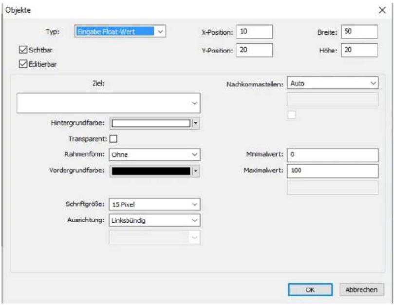 Objekte Typ: Eingabe Float-Wert X-Position: 10 Breise: 50 Schtbar Y-Position: 20 Höhe: 20 Editierbar Ziel: Nachkommastellen: Auto Hintergrundfarbe: Transparent: Rahmenform: Ohne Vordergrundfarbe: Minimalwert: 0 Maximalwert: 100 Schriftgröße: 15 Pixel Ausrichtung: Linksbündig OK Abbrehen