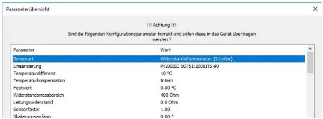 Parameterübersicht III Achtung !!! Sind de folgenden Konfigurationsparameter korrekt und sollen diese in das Gerät übertragen werden ? Parameter Wert Sensorart Widerstandsthermometer (2-Letter) Linearisierung Pt100IEC 60751:2008ITS-90 Temperaturdifferenz 10 °C Temperaturkompensation Intern Festwert 0.00 °C Widerstandsmessbereich 400 Ohm Leitungswiderstand 0.0 Ohm Sensorfaktor 1.00 Skalierungenfang 0.00 *