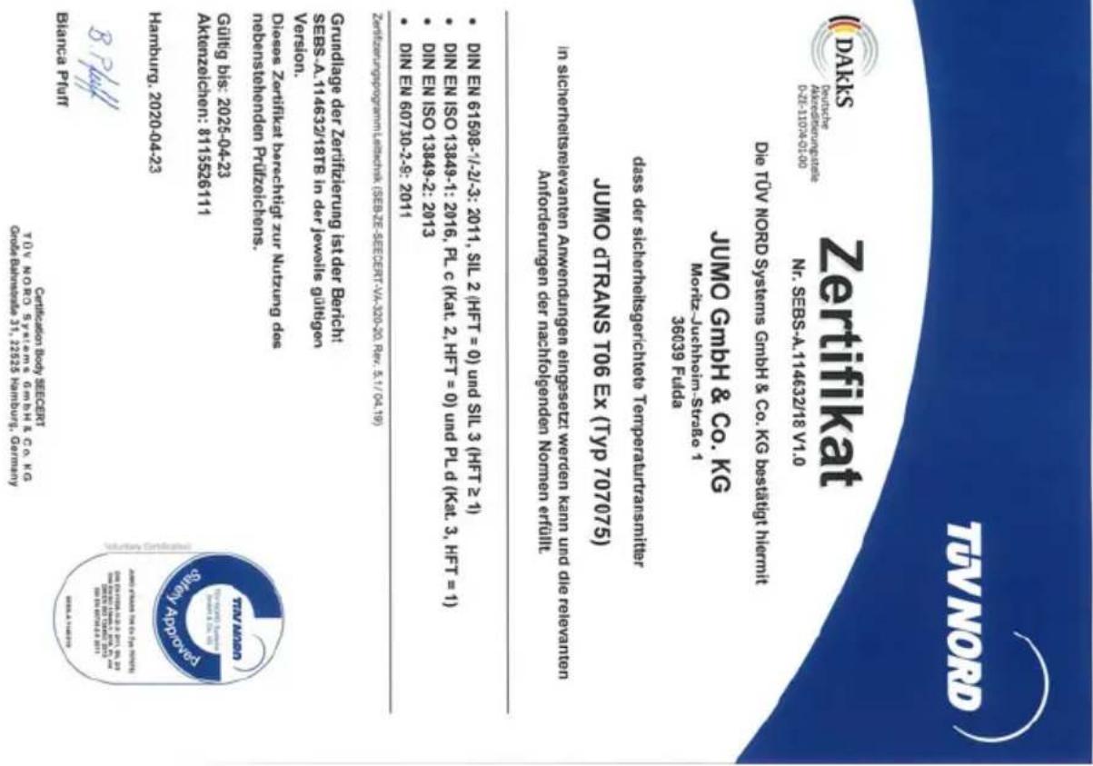 Zertifikat NR. SEBS-A.114632/18 V1.0 Die TOV NORD SYSTEMS GMBH & Co. KG beslautig hiermit JUMO GMBH & CO. KG Morriz-Juchthofin-Strasse 1 dass der sichberlekgeschäte TemperatureTransmitter JUMO DTRANS T06 EX (Typ 707075) in sichberletelevanien Annendungen eingesetzt werden kann und die relevanten Anforderungen der nachfolgenden Nomen erfüllt • DIN EN 61508-7/-2/-3: 2011, SIL 2 (HFT = 0) und SIL 3 (HFT = 1) • DIN EN ISO 13349-2: 2013 • DIN EN ISO 13349-1: 2016, PLc (Kat. 2, HFT = 0) und PLd (Kat. 3, HFT = 1) • DIN EN 60730-2-9: 2011 • DIN EN ISO 13349-2: 2013 • DIN EN ISO 13349-1: 2016, PLc (Kat. 2, HFT = 0) • DIN EN ISO 13349-2: 2013 • DIN EN 60730-2-9: 2011 • DIN EN ISO 13349-2: 2013 • DIN EN ISO 13349-1: 2016, PLc (Kat. 2, HFT = 0) • DIN EN ISO 13349-2: 2013 • DIN EN 60731-2-9: 2011 • DIN EN ISO 13349-2: 2013 • DIN EN ISO 13349-2: 2016 • DIN EN ISO 13349-2: 2017 • DIN EN ISO 13349-2: 2018 • DIN EN ISO 13349-2: 2019 • DIN EN ISO 13349-2: 2020 • DIN EN ISO 13349-2: 2021 • DIN EN ISO 13349-2: 2022 • DIN EN ISO 13349-2: 2023 • DIN EN ISO 13349-2: 2024 • DIN EN ISO 13349-2: 2025 • DIN EN ISO 13349-2: 2026 • DIN EN ISO 13349-2: 2027 • DIN EN ISO 13349-2: 2028 • DIN EN ISO 13349-2: 2029 • DIN EN ISO 13349-2: 2030 • DIN EN ISO 13349-2: 2031 • DIN EN ISO 13349-2: 2032 • DIN EN ISO 13349-2: 2033 • DIN EN ISO 13349-2: 2034 • DIN EN ISO 13349-2: 2035 • DIN EN ISO 13349-2: 2036 • DIN EN ISO 13349-2: 2037 • DIN EN ISO 13349-2: 2038 • DIN EN ISO 13349-2: 2039 • DIN EN ISO 13349-2: 2040 • DIN EN ISO 13349-2: 2041 • DIN EN ISO 13349-2: 2042 • DIN EN ISO 13349-2: 2043 • DIN EN ISO 13349-2: 2044 • DIN EN ISO 13349-2: 2045 • DIN EN ISO 13349-2: 2046 • DIN EN ISO 13349-2: 2047 • DIN EN ISO 13349-2: 2048 • DIN EN ISO 13349-2: 2049 • DIN EN ISO 13349-2: 2050 • DIN EN ISO 13349-2: 2051 • DIN EN ISO 13349-2: 2052 • DIN EN ISO 13349-2: 2053 • DIN EN ISO 13349-2: 2054 • DIN EN ISO 13349-2: 2055 • DIN EN ISO 13349-2: 2056 • DIN EN ISO 13349-2: 2057 • DIN EN ISO 13349-2: 2058 • DIN EN ISO 13349-2: 2059 • DIN EN ISO 13349-2: 2060 • DIN EN ISO 13349-2: 2061 • DIN EN ISO 13349-2: 2062 • DIN EN ISO 13349-2: 2063 • DIN EN ISO 13349-2: 2064 • DIN EN ISO 13349-2: 2065 • DIN EN ISO 13349-2: 2066 • DIN EN ISO 13349-2: 2067 • DIN EN ISO 13349-2: 2068 • DIN EN ISO 13349-2: 2069 • DIN EN ISO 13349-2: 2070 • DIN EN ISO 13349-2: 2071 • DIN EN ISO 13349-2: 2072 • DIN EN ISO 13349-2: 2073 • DIN EN ISO 13349-2: 2074 • DIN EN ISO 13349-2: 2075 • DIN EN ISO 13349-2: 2076 • DIN EN ISO 13349-2: 2077 • DIN EN ISO 13349-2: 2078 • DIN EN ISO 13349-2: 2079 • DIN EN ISO 13349-2: 2080 • DIN EN ISO 13349-2: 2081 • DIN EN ISO 13349-2: 2082 • DIN EN ISO 13349-2: 2083 • DIN EN ISO 13349-2: 2084 • DIN EN ISO 13349-2: 2085 • DIN EN ISO 13349-2: 2086 • DIN EN ISO 13349-2: 2087 • DIN EN ISO 13349-2: 2088 • DIN EN ISO 13349-2: 2089 • DIN EN ISO 13349-2: 2090 • DIN EN ISO 13349-2: 2091 • DIN EN ISO 13349-2: 2092 • DIN EN ISO 13349-2: 2093 • DIN EN ISO 13349-2: 2094 • DIN EN ISO 13349-2: 2095 • DIN EN ISO 13349-2: 2096 • DIN EN ISO 13349-2: 2097 • DIN EN ISO 13349-