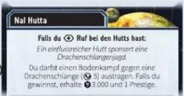 Nal Hutta Falls du ✅ Ruf bei den Hutts hast: Ein einflussreicher Hutt sponsert eine Drachenschlangenjogd. Du darfst einen Bodenkampf gegen eine Drachenschlange (☒ 5) austragen. Falls du gewinnst, erhalte ☎ 3.000 und 1 Prestige.