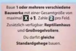 Baue 1 oder mehrere verschiedene Bauwerke mit einer Gesamtgröße von maximal X +1. Zahle pro Feld. Zusätzlich verfügbar: Reptilienhaus und Großvogelvoliere. Du darst gleiche Standardgehege bauen.