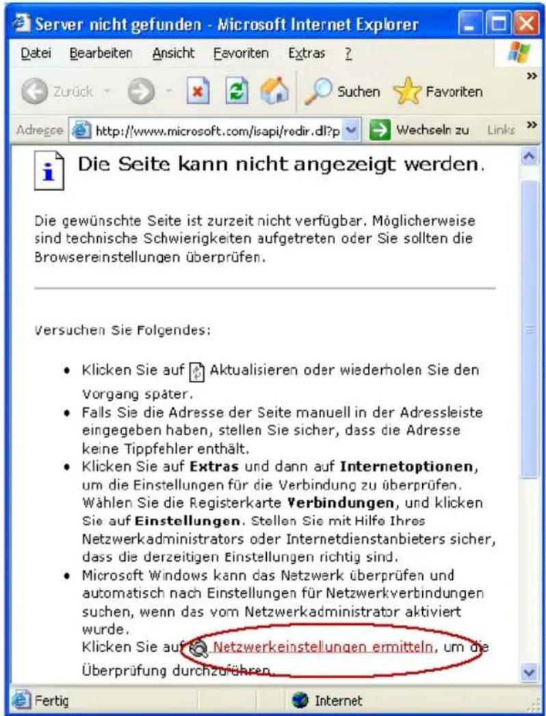 Server nicht gefunden - Microsoft Internet Explorer Datei Bearbeiten Ansicht Favoriten Extras ? Zurück Suchen Favoriten Adrege http://www.microsoft.com/isapi/redir.dll?p Wechseln zu Links Die Seite kann nicht angezeigt werden. Die gewünschte Seite ist zurzeit nicht verfügbar. Möglicherweise sind technische Schwierigkeiten aufgetreten oder Sie sollten die Browsereinstellungen überprüfen. Versuchen Sie Folgendes: Klicken Sie auf Aktualisieren oder wiederholen Sie den Vorgang später. Falls Sie die Adresse der Seite manuell in der Adressleiste eingegeben haben, stellen Sie sicher, dass die Adresse keine Tippfehler enthält. Klicken Sie auf Extras und dann auf Internetoptionen, um die Einstellungen für die Verbindung zu überprüfen. Wählen Sie die Registerkarte Verbindungen, und klicken Sie auf Einstellungen. Stellen Sie mit Hilfe Ihres Netzwerkadministrators oder Internetdienstanbieters sicher, dass die derzeitigen Einstellungen richtig sind. Microsoft Windows kann das Netzwerk überprüfen und automatisch nach Einstellungen für Netzwerkverbindungen suchen, wenn das vom Netzwerkadministrator aktiviert wurde. Klicken Sie auf Netzwerkeinstellungen ermitteln, um die Überprüfung durchzuführen.