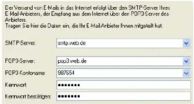 Der Versand von E-Meils in das Internet erfolgt über den SMTP-Server Ihres E-Mail-Anbieters, der Empfang aus dem Internet über den POP3-Server des Anbieters. Tragen Sie hier die Daten ein, die Ihr E-MailAnbieter Ihnen mitgestellt hat. SMTP-Server: smtp.web.de POP3-Server: pop3.web.de POP3-Kontonama: 987654 Kennwort: ••••••••• Kennwort bestätigen: ••••••••••
