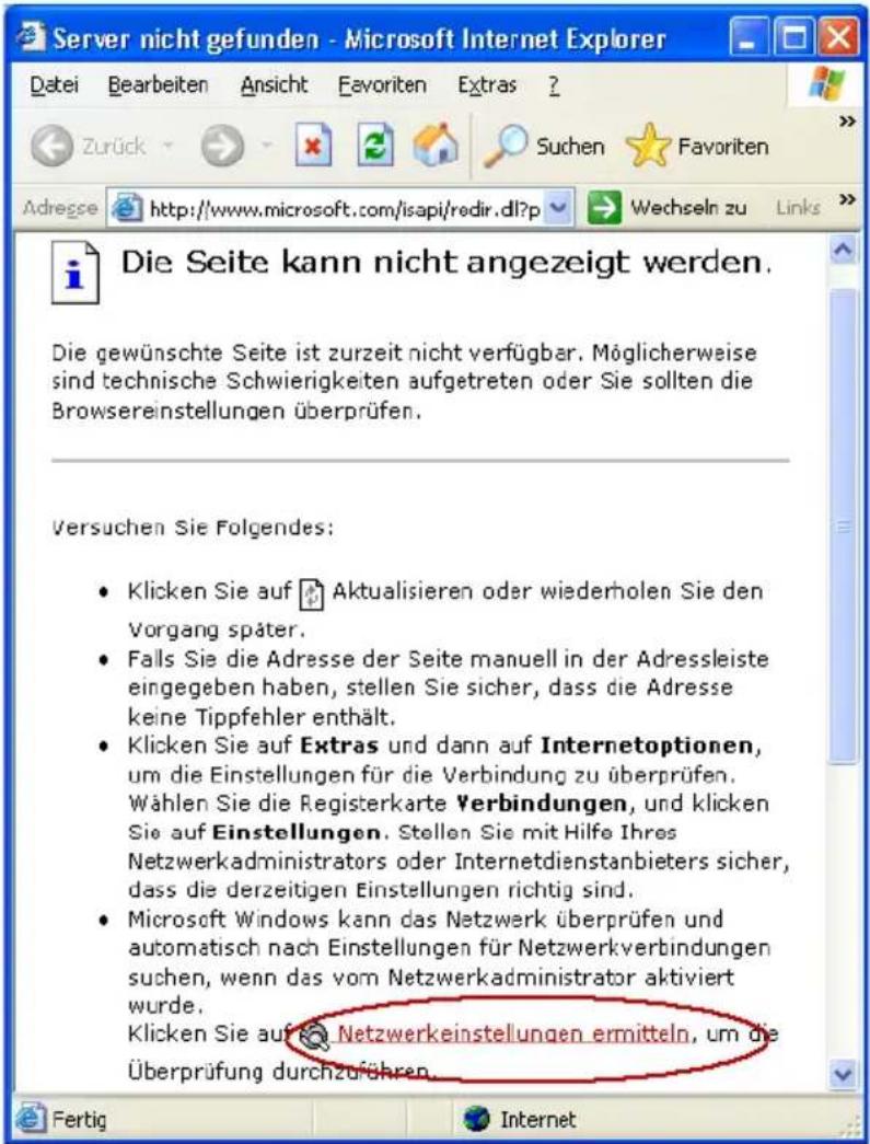 Server nicht gefunden - Microsoft Internet Explorer Datei Bearbeiten Ansicht Favoriten Extras ? Zurück Suchen Favoriten Adregse http://www.microsoft.com/isapi/redir.dll?p Wechseln zu Links Die Seite kann nicht angezeigt werden. Die gewünschte Seite ist zurzeit nicht verfügbar. Möglicherweise sind technische Schwierigkeiten aufgetreten oder Sie sollten die Browsereinstellungen überprüfen. Versuchen Sie Folgendes: Klicken Sie auf Aktualisieren oder wiederholen Sie den Vorgang später. Falls Sie die Adresse der Seite manuell in der Adressleiste eingegeben haben, stellen Sie sicher, dass die Adresse keine Tippfehler enthält. Klicken Sie auf Extras und dann auf Internetoptionen, um die Einstellungen für die Verbindung zu überprüfen. Wählen Sie die Registerkarte Verbindungen, und klicken Sie auf Einstellungen. Stellen Sie mit Hilfe Ihres Netzwerkadministrators oder Internetdienstanbieters sicher, dass die derzeitigen Einstellungen richtig sind. Microsoft Windows kann das Netzwerk überprüfen und automatisch nach Einstellungen für Netzwerkverbindungen suchen, wenn das vom Netzwerkadministrator aktiviert wurde. Klicken Sie auf Netzwerkeinstellungen ermitteln, um die Überprüfung durchzuführen.