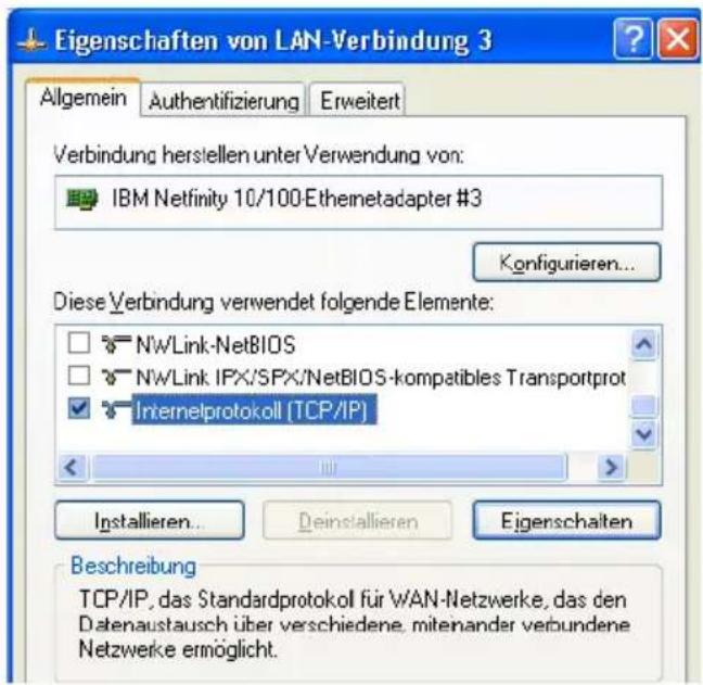 Eigenschaften von LAN-Verbindung 3 Allgemein Authentifizierung Erweitert Verbindung herstellen unter Verwendung von: IBM Netfinity 10/100-Ethemetadapter #3 Konfigurieren... Diese Verbindung verwendet folgende Elemente: NwLink-NetBIOS NwLink IPX/SPX/NetBIOS-kompatibles Transportprot Internelprotokoll (TCP/IP) Installieren... Deinstallieren Eigenschalten Beschreibung TCP/IP, das Standardprotokoll für WAN-Netzwerke, das den Datenaustausch über verschiedene, mitenander verbundene Netzwerke ermöglicht.
