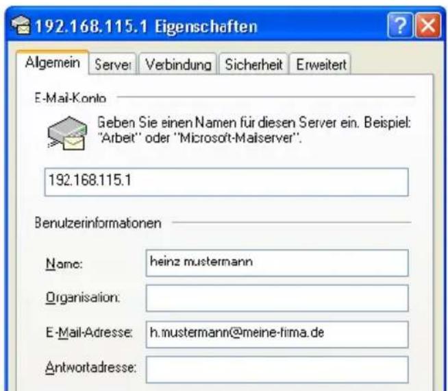 192.168.115.1 Eigenschaften Algemein Serve Verbindung Sicherheit Erweitert E-Mail-Konto Geben Sie einen Namen für diesen Server ein. Beispiel: "Arbeit" oder "Microsoft-Maiserver". 192.168.115.1 Benutzerinformationen Name: heinz mustermann Organisation: E-Mail-Adresse: h.mustermann@meine-firma.de Antwortadresse: