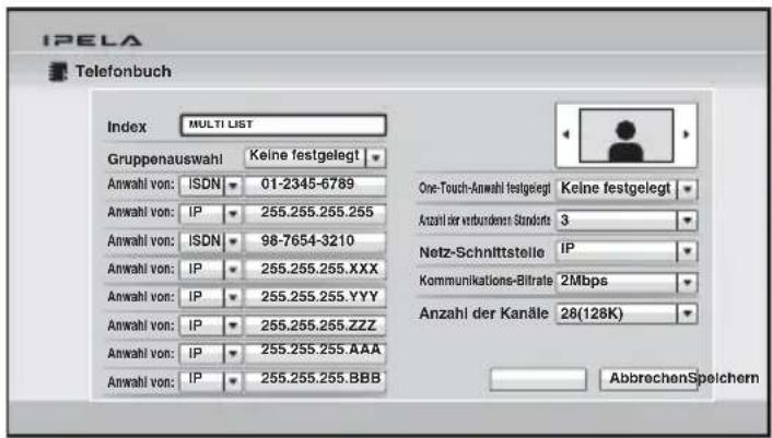 IPELA Telefonbuch Index: MULTI LIST Gruppenauswahl Keine festgelegt Anwahl von: ISDN 01-2345-6789 Anwahl von: IP 255.255.255.255 Anwahl von: ISDN 98-7654-3210 Anwahl von: IP 255.255.255.XXX Anwahl von: IP 255.255.255.YYY Anwahl von: IP 255.255.255.ZZZ Anwahl von: IP 255.255.255.AAA Anwahl von: IP 255.255.255.BBB One-Touch-Anwahl festgelegt Keine festgelegt Anzahl der verbundenen Standsatz 3 Netz-Schnittstelle IP Kommunikations-Biltrate 2Mbps Anzahl der Kanäle 28(128K) AbbrechenSpeichern