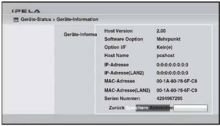 IPELA Geräte-Status > Geräte-Information Geräte-Informa Host Version 2.00 Software Option Mehrpunkt Option I/F Kein(e) Host Name pckhost IP-Adresse 0:0:0:0:0:0:0:0 IP-Adresse(LAN2) 0:0:0:0:0:0:0:0 MAC-Adresse 00-1A-80-78-6F-C8 MAC-Adresse(LAN2) 00-1A-80-78-6F-C9 Serien Nummer: 4294967295 Zurück Speichern Abbrechen