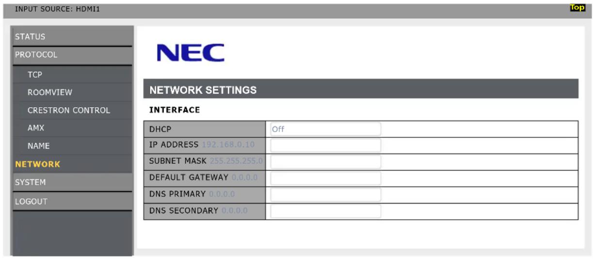 INPUT SOURCE: HDMI1 STATUS PROTOCOL TCP ROOMVIEW CRESTRON CONTROL AMX NAME NETWORK SYSTEM LOGOUT NEC NETWORK SETTINGS INTERFACE DHCP Off IP ADDRESS 192.168.0.10 SUBNET MASK 255.255.255.0 DEFAULT GATEWAY 0.0.0.0 DNS PRIMARY 0.0.0.0 DNS SECONDARY 0.0.0.0