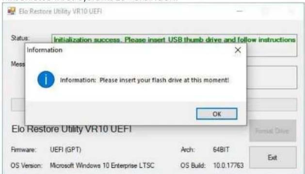 Elo Restore Utility VR10 UEFI Status: Initialization success. Please insert USB thumb drive and follow instructions Message: Information: Please insert your flash drive at this moment! OK Elo Restore Utility VR10 UEFI Firmware: UEFI (GPT) Arch: 64BIT OS Version: Microsoft Windows 10 Enterprise LTSC OS Build: 10.0.17763 Exit