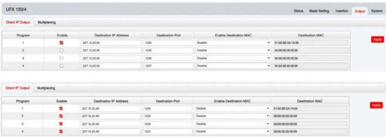 UFX 150/4 Status Basic Setting Insertion Output System Direct IP Output Multiplexing Program Enable Destination IP Address Destination Port Enable Destination MAC Destination MAC 1 ✓ 227.10.20.96 1234 Disable 01:00:SE:0A:14:5A 2 ✓ 227.10.20.96 1235 Disable 00:00:00:30:00:00 3 ✓ 227.10.20.96 1236 Disable 00:00:00:30:00:00 4 ✓ 227.10.20.96 1237 Disable 00:00:00:30:00:00 Apply Direct IP Output Multiplexing Program Enable Destination IP Address Destination Port Enable Destination MAC Destination MAC 1 ✓ 227.10.20.96 1234 Disable 01:00:SE:0A:14:5A 2 ✓ 227.10.20.96 1235 Disable 00:00:00:33:00:00 3 ✓ 227.10.20.96 1236 Disable 00:00:00:33:00:00 4 ✓ 227.10.20.96 1237 Disable 00:00:00:33:00:00 Apply