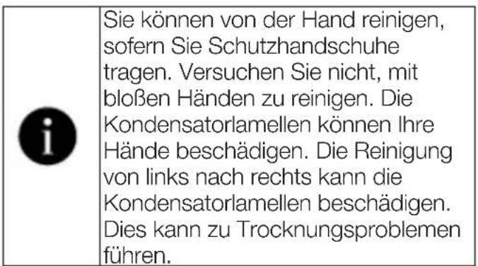 i Sie können von der Hand reinigen, sofern Sie Schutzhandschuhe tragen. Versuchen Sie nicht, mit bloßen Händen zu reinigen. Die Kondensatorlamellen können Ihre Hände beschädigen. Die Reinigung von links nach rechts kann die Kondensatorlamellen beschädigen. Dies kann zu Trocknungsproblemen führen.