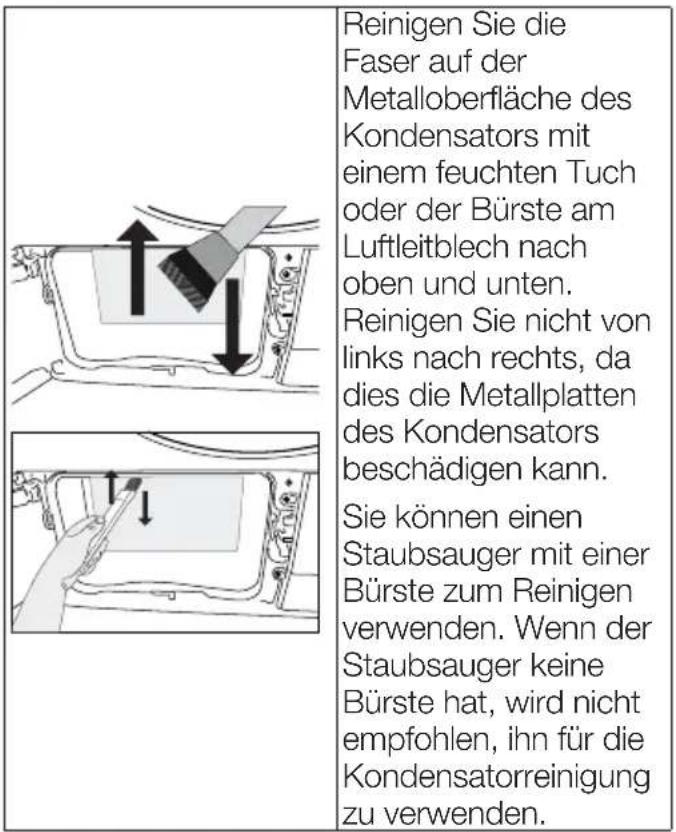 Reinigen Sie die Faser auf der Metalloberfläche des Kondensators mit einem feuchten Tuch oder der Bürste am Luftleitblech nach oben und unten. Reinigen Sie nicht von links nach rechts, da dies die Metallplatten des Kondensators beschädigen kann. Sie können einen Staubsauger mit einer Bürste zum Reinigen verwenden. Wenn der Staubsauger keine Bürste hat, wird nicht empfohlen, ihn für die Kondensatorreinigung zu verwenden.