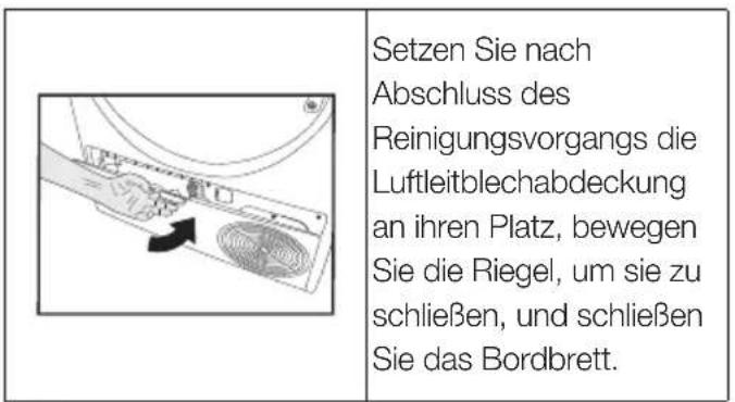Setzen Sie nach Abschluss des Reinigungsvorgangs die Luftleitblechabdeckung an ihren Platz, bewegen Sie die Riegel, um sie zu schließen, und schließen Sie das Bordbrett.