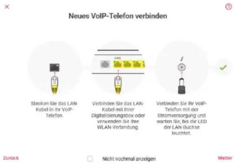 Neues VoIP-Telefon verbinden Stecken Sie das LAN- Kabel in Ihr VoIP- Telefon. Verbinden Sie das LAN- Kabel mit ihrer Digitalisierungsbox oder verwenden Sie ihre WLAN-Verbindung. Verbinden Sie Ihr VoIP- Telefon mit der Stromversorgung und warten Sie, bis die LED der LAN-Buchse leuchtet. Zurück Nicht nochmal anzeigen Weiter