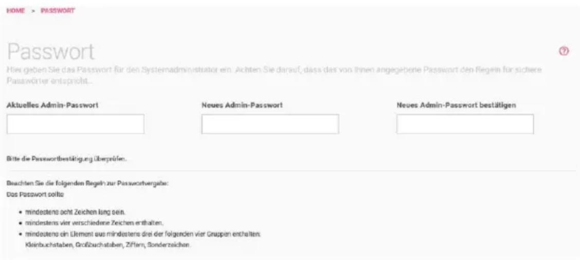 HOME > PASSWORD Passwort Hier geben Sie das Passwort für den Systemadministrator ein. Achten Sie darauf, dass das von Ihnen angegebene Passwort den Regeln für sichere Passwörter entspricht... Aktuelles Admin-Password Neues Admin-Password Neues Admin-Password bestätigen Bitte die Passwortbestätigung überprüfen. Beachten Sie die folgenden Regeln zur Passwortvergabe: Das Passwort sollte • mindestens acht Zeichen lang sein. • mindestens vier verschiedene Zeichen enthalten. • mindestens ein Element aus mindestens drei der folgenden vier Gruppen enthalten. Kleinbuchstaben, Großbuchstaben, Ziffern, Sonderzeichen.