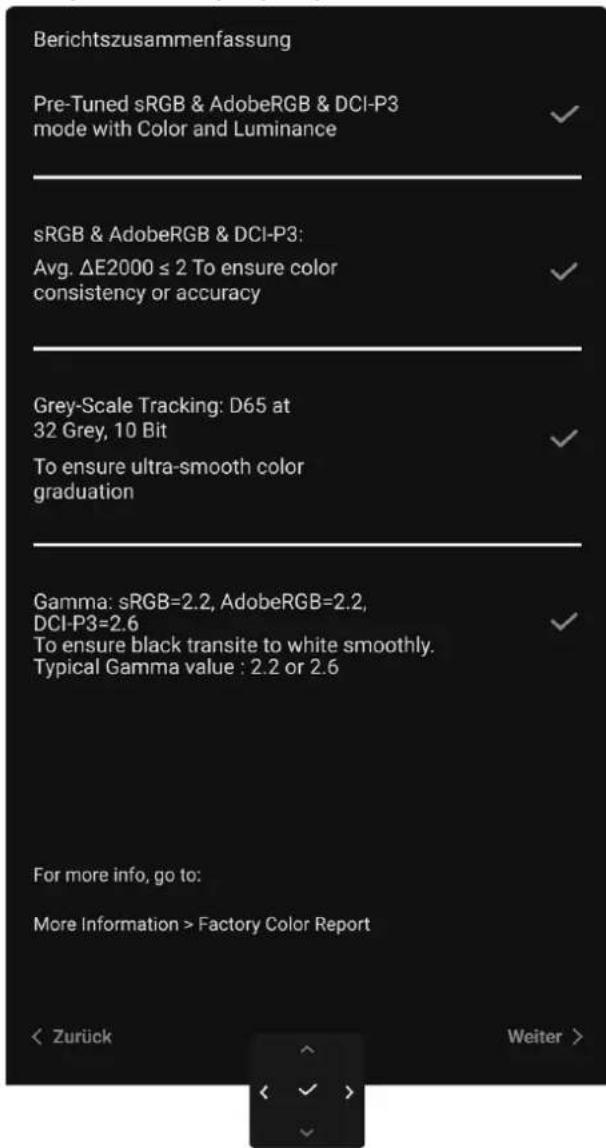 Berichtszusammenfassung Pre-Tuned sRGB & AdobeRGB & DCI-P3 mode with Color and Luminance sRGB & AdobeRGB & DCI-P3: Avg. ΔE2000 ≤ 2 To ensure color consistency or accuracy Grey-Scale Tracking: D65 at 32 Grey, 10 Bit To ensure ultra-smooth color graduation Gamma: sRGB=2.2, AdobeRGB=2.2, DCI-P3=2.6 To ensure black transite to white smoothly. Typical Gamma value : 2.2 or 2.6 For more info, go to: More Information > Factory Color Report < Zurück Weiter >