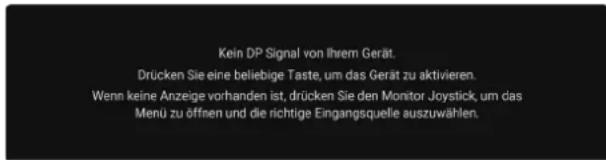 Kein DP Signal von Ihrem Gerät. Drücken Sie eine beliebige Taste, um das Gerät zu aktivieren. Wenn keine Anzeige vorhanden ist, drücken Sie den Monitor Joystick, um das Menü zu öffnen und die richtige Eingangsquelle auszuwählen.