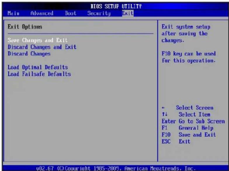 BIOS SETUP UTILITY Main Advanced Boot Security Exit Exit Options Save Changes and Exit Discard Changes and Exit Discard Changes Load Optimal Defaults Load Failsafe Defaults Exit system setup after saving the changes. F10 key can be used for this operation. • Select Screen ↑↓ Select Item Enter Go to Sub Screen F1 General Help F10 Save and Exit ESC Exit v02.67 (C) Copyright 1985-2009, American Meouatrends, Inc.