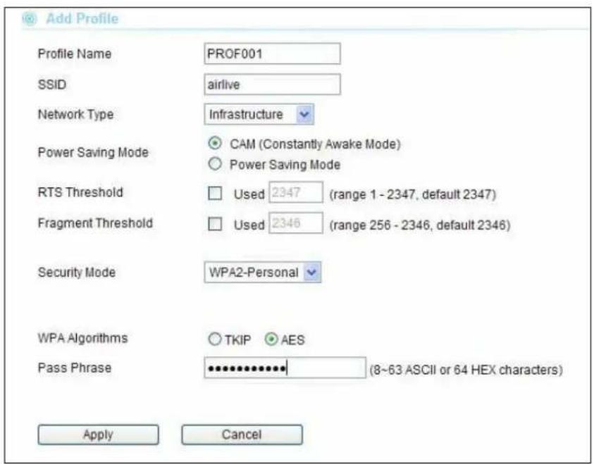 Add Profile Profile Name PROF001 SSID airlive Network Type Infrastructure Power Saving Mode CAM (Constantly Awake Mode) Power Saving Mode RTS Threshold Used 2347 (range 1 - 2347, default 2347) Fragment Threshold Used 2346 (range 256 - 2346, default 2346) Security Mode WPA2-Personal WPA Algorithms TKIP AES Pass Phrase *************** (8~63 ASCII or 64 HEX characters) Apply Cancel