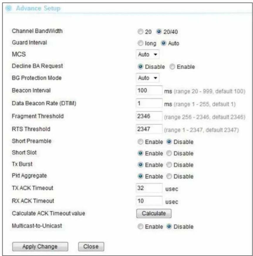 Advance Setup Channel BandWidth Guard Interval MCS Decline BA Request BG Protection Mode Beacon Interval Data Beacon Rate (DTIM) Fragment Threshold RTS Threshold Short Preamble Short Slot Tx Burst Pkt Aggregate TX ACK Timeout RX ACK Timeout Calculate ACK Timeout value Multicast-to-Unicast 20 20/40 long Auto Auto Disable Enable Auto 100 ms (range 20 - 999, default 100) 1 ms (range 1 - 255, default 1) 2346 (range 256 - 2346, default 2346) 2347 (range 1 - 2347, default 2347) Enable Disable Enable Disable Enable Disable Enable Disable 32 usec 10 usec Calculate Enable Disable Apply Change Close
