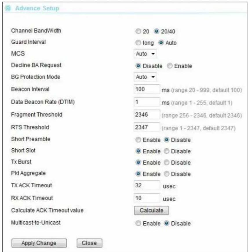 Advance Setup Channel BandWidth Guard Interval MCS Decline BA Request BG Protection Mode Beacon Interval Data Beacon Rate (DTIM) Fragment Threshold RTS Threshold Short Preamble Short Slot Tx Burst Pkt Aggregate TX ACK Timeout RX ACK Timeout Calculate ACK Timeout value Multicast-to-Unicast 20 20/40 long Auto Auto Disable Enable Auto 100 ms (range 20 - 999, default 100) 1 ms (range 1 - 255, default 1) 2346 (range 256 - 2346, default 2346) 2347 (range 1 - 2347, default 2347) Enable Disable Enable Disable Enable Disable Enable Disable 32 usec 10 usec Calculate Enable Disable Apply Change Close