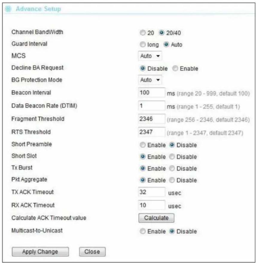 Advance Setup Channel BandWidth Guard Interval MCS Decline BA Request BG Protection Mode Beacon Interval Data Beacon Rate (DTIM) Fragment Threshold RTS Threshold Short Preamble Short Slot Tx Burst Pkt Aggregate TX ACK Timeout RX ACK Timeout Calculate ACK Timeout value Multicast-to-Unicast 20 20/40 long Auto Auto Disable Enable Auto 100 ms (range 20 - 999, default 100) 1 ms (range 1 - 255, default 1) 2346 (range 256 - 2346, default 2346) 2347 (range 1 - 2347, default 2347) Enable Disable Enable Disable Enable Disable Enable Disable 32 usec 10 usec Calculate Enable Disable Apply Change Close