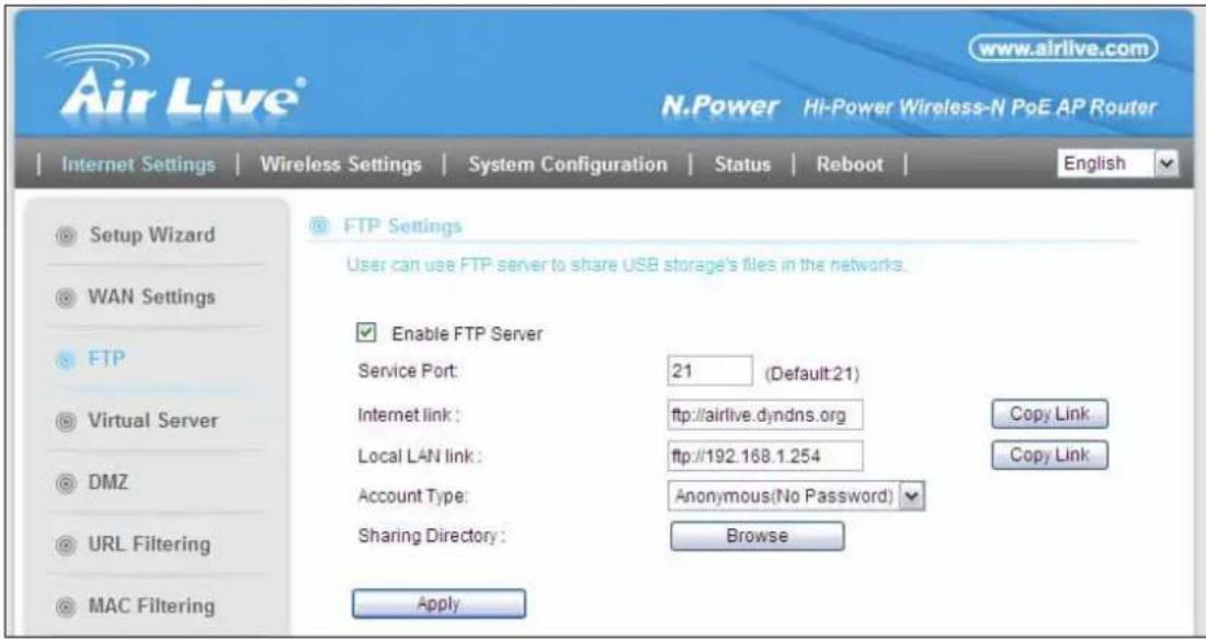www.airlive.com N.Power Hi-Power Wireless-N PoE AP Router Internet Settings Wireless Settings System Configuration Status Reboot English Setup Wizard WAN Settings FTP Virtual Server DMZ URL Filtering MAC Filtering FTP Settings User can use FTP server to share USB storage's files in the networks. Enable FTP Server Service Port: 21 (Default:21) Internet link: ftp://airlive.dyndns.org Local LAN link: ftp://192.168.1.254 Account Type: Anonymous(No Password) Sharing Directory : Browse Apply Copy Link Copy Link