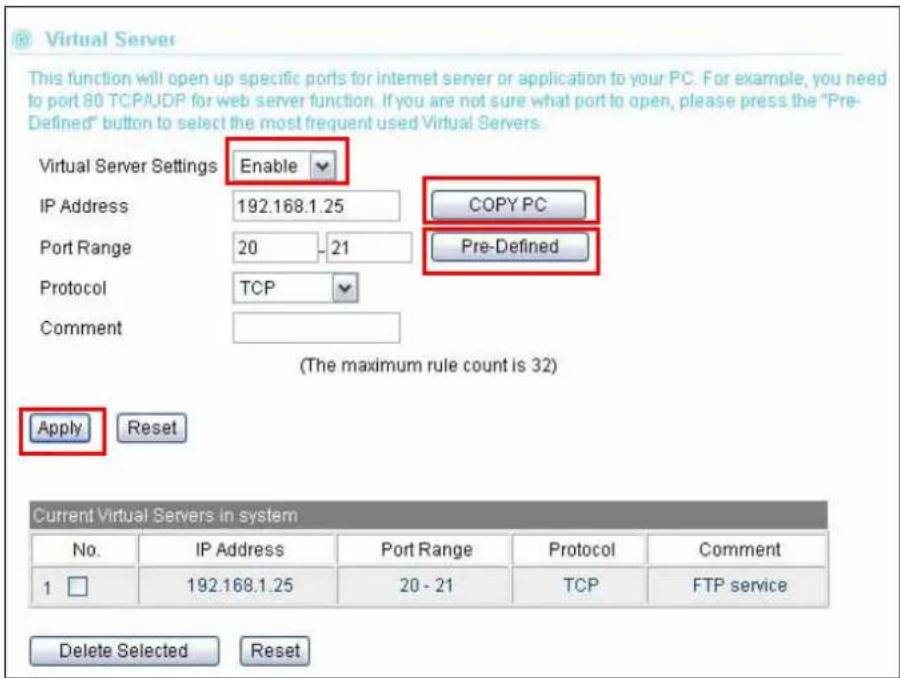 Virtual Server This function will open up specific ports for internet server or application to your PC. For example, you need to port 80 TCP/UDP for web server function. If you are not sure what port to open, please press the "Pre- Defined" button to select the most frequent used Virtual Servers. Virtual Server Settings Enable IP Address 192.168.1.25 COPY PC Port Range 20 - 21 Pre-Defined Protocol TCP Comment (The maximum rule count is 32) Apply Reset Current Virtual Servers in system No. IP Address Port Range Protocol Comment 1 192.168.1.25 20 - 21 TCP FTP service Delete Selected Reset