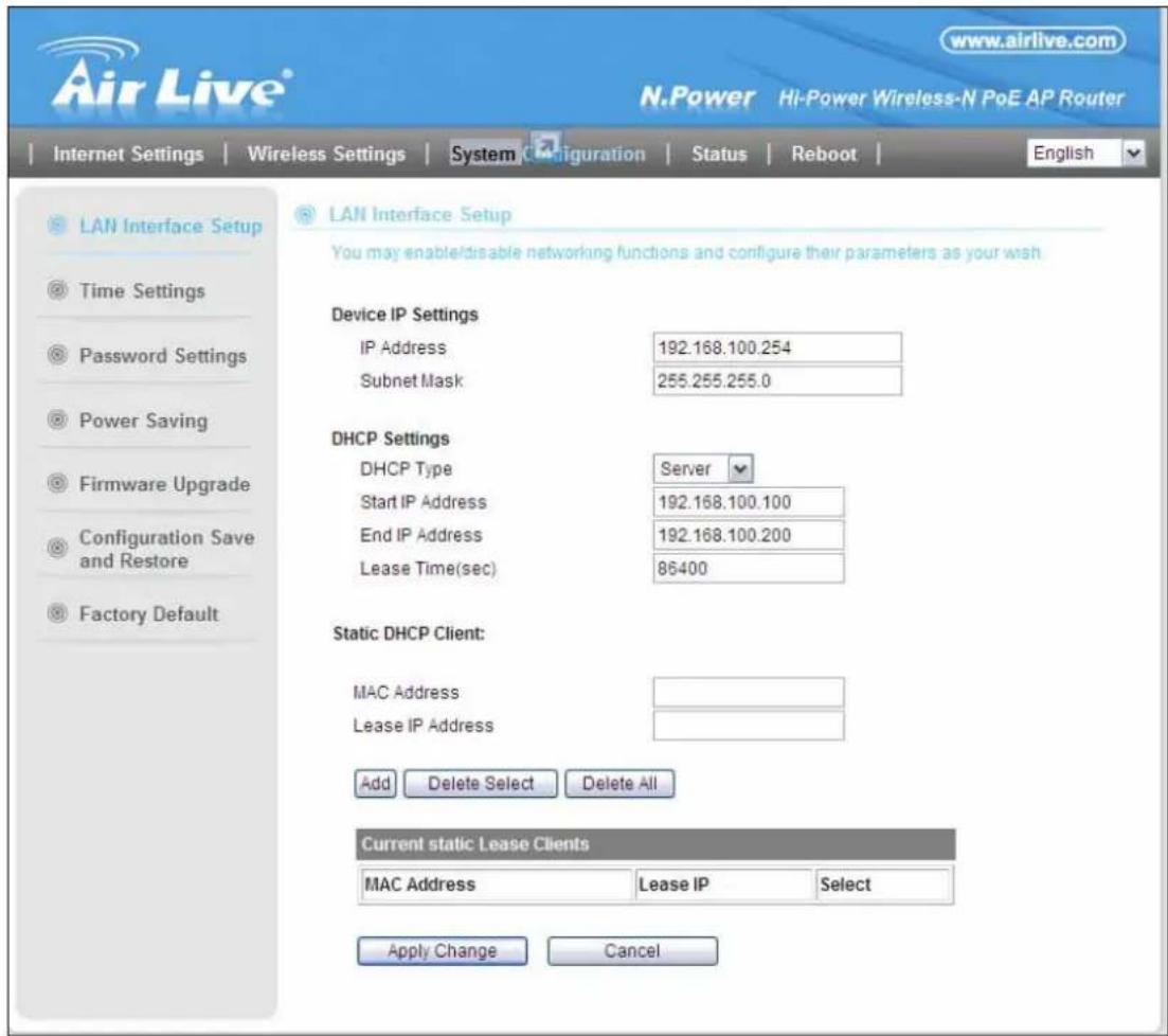 www.airlive.com N.Power Hi-Power Wireless-N PoE AP Router Internet Settings Wireless Settings System Configuration Status Reboot English LAN Interface Setup You may enable/disable networking functions and configure their parameters as your wish Device IP Settings IP Address 192.168.100.254 Subnet Mask 255.255.255.0 DHCP Settings DHCP Type Server Start IP Address 192.168.100.100 End IP Address 192.168.100.200 Lease Time(sec) 86400 Static DHCP Client: MAC Address Lease IP Address Add Delete Select Delete All Current static Lease Clients MAC Address Lease IP Select Apply Change Cancel