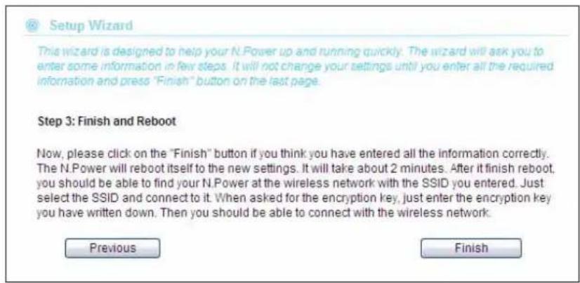 Setup Wizard This wizard is designed to help your N.Power up and running quickly. The wizard will ask you to enter some information in few steps. It will not change your settings until you enter all the required information and press "Finish" button on the last page. Step 3: Finish and Reboot Now, please click on the "Finish" button if you think you have entered all the information correctly. The N.Power will reboot itself to the new settings. It will take about 2 minutes. After it finish reboot, you should be able to find your N.Power at the wireless network with the SSID you entered. Just select the SSID and connect to it. When asked for the encryption key, just enter the encryption key you have written down. Then you should be able to connect with the wireless network. Previous Finish