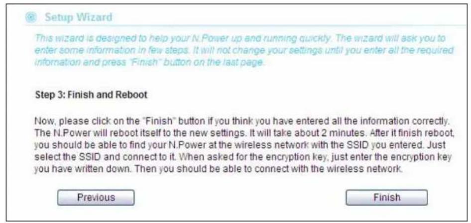 Setup Wizard This wizard is designed to help your N.Power up and running quickly. The wizard will ask you to enter some information in few steps. It will not change your settings until you enter all the required information and press "Finish" button on the last page. Step 3: Finish and Reboot Now, please click on the "Finish" button if you think you have entered all the information correctly. The N.Power will reboot itself to the new settings. It will take about 2 minutes. After it finish reboot, you should be able to find your N.Power at the wireless network with the SSID you entered. Just select the SSID and connect to it. When asked for the encryption key, just enter the encryption key you have written down. Then you should be able to connect with the wireless network. Previous Finish