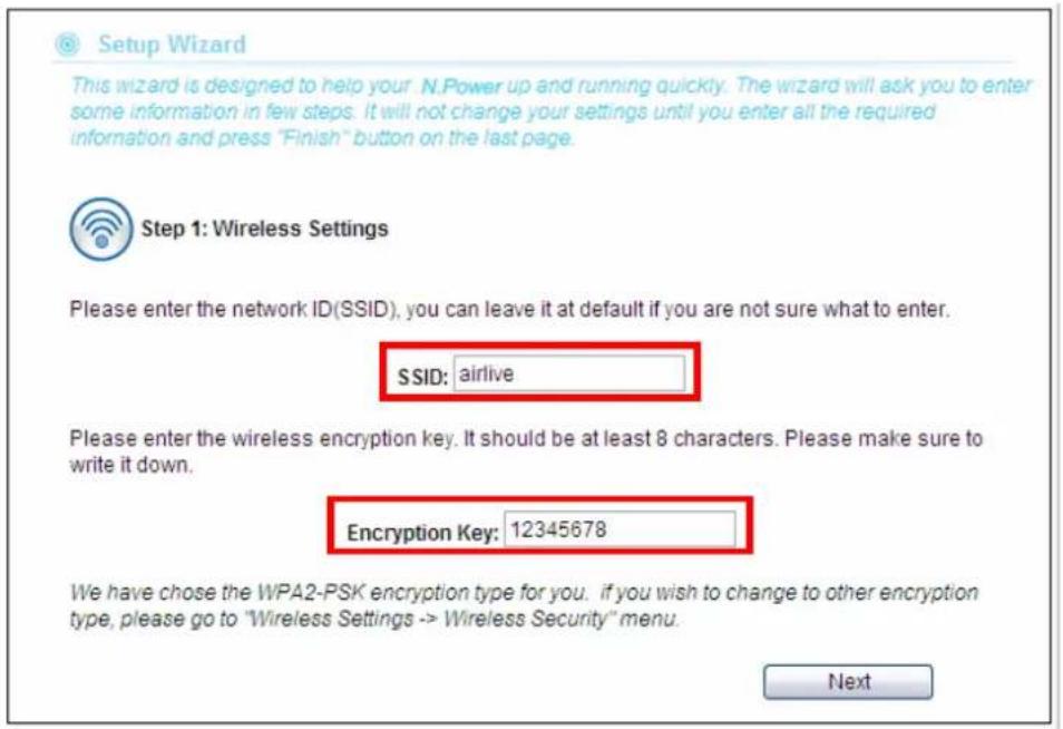 Setup Wizard This wizard is designed to help your .N.Power up and running quickly. The wizard will ask you to enter some information in few steps. It will not change your settings until you enter all the required information and press "Finish" button on the last page. Step 1: Wireless Settings Please enter the network ID(SSID), you can leave it at default if you are not sure what to enter. SSID: airlive Please enter the wireless encryption key. It should be at least 8 characters. Please make sure to write it down. Encryption Key: 12345678 We have chosen the WPA2-PSK encryption type for you. if you wish to change to other encryption type, please go to "Wireless Settings -> Wireless Security" menu. Next