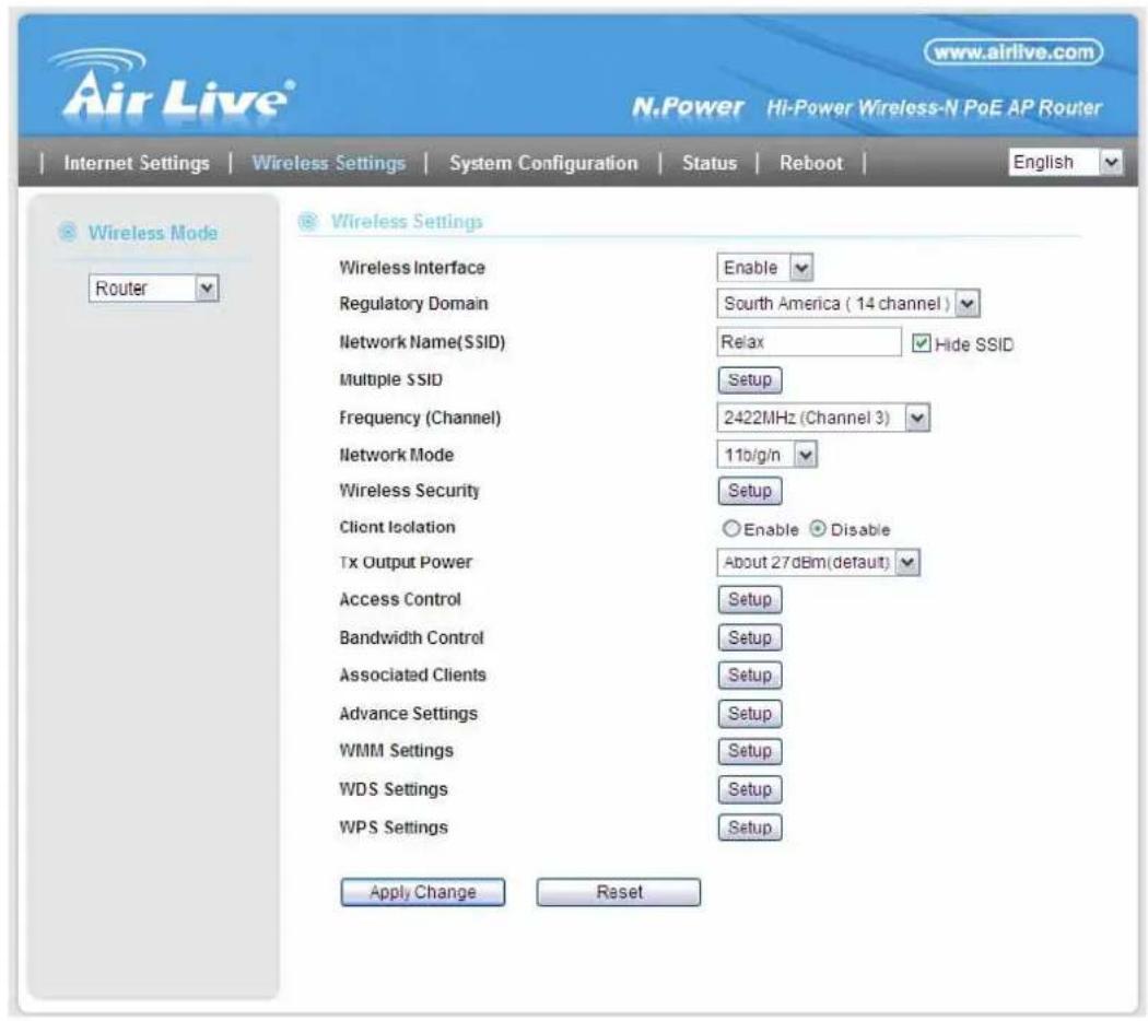 Air Live® www.airlive.com N.Power Hi-Power Wireless-N PoE AP Router Internet Settings Wireless Settings System Configuration Status Reboot English Wireless Mode Router Wireless Settings Wireless Interface Enable Regulatory Domain South America ( 14 channel ) Network Name(SSID) Relax Hide SSID Multiple SSID Setup Frequency (Channel) 2422MHz (Channel 3) Network Mode 11b/g/n Wireless Security Setup Client Isolation Enable Disable Tx Output Power About 27dBm(default) Access Control Setup Bandwidth Control Setup Associated Clients Setup Advance Settings Setup WMM Settings Setup WDS Settings Setup WPS Settings Setup Apply Change Reset