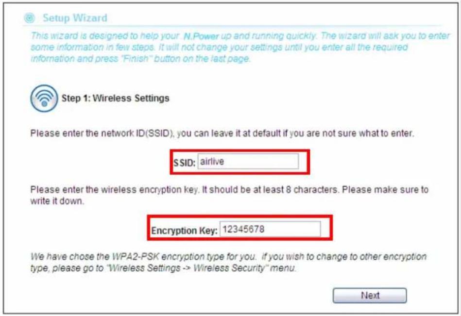 Setup Wizard This wizard is designed to help your N.Power up and running quickly. The wizard will ask you to enter some information in few steps. It will not change your settings until you enter all the required information and press "Finish" button on the last page. Step 1: Wireless Settings Please enter the network ID(SSID), you can leave it at default if you are not sure what to enter. SSID: airlive Please enter the wireless encryption key. It should be at least 8 characters. Please make sure to write it down. Encryption Key: 12345678 We have chosen the WPA2-PSK encryption type for you. if you wish to change to other encryption type, please go to "Wireless Settings -> Wireless Security" menu. Next