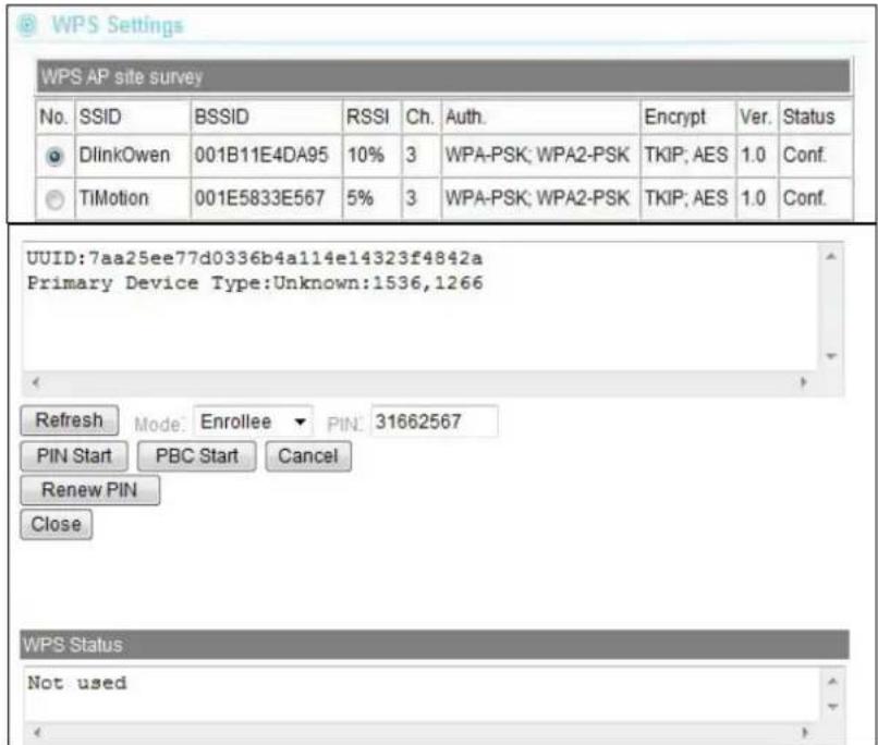 WPS AP site survey No. SSID BSSID RSSI Ch. Auth. Encrypt Ver. Status DLinkOwen 001B11E4DA95 10% 3 WPA-PSK; WPA2-PSK TKIP; AES 1.0 Conf. TiMotion 001E5833E567 5% 3 WPA-PSK; WPA2-PSK TKIP; AES 1.0 Conf. UUID:7aa25ee77d0336b4a114e14323f4842a Primary Device Type:Unknown:1536,1266 Refresh Mode: Enrollee PIN: 31662567 PIN Start PBC Start Cancel Renew PIN Close WPS Status Not used