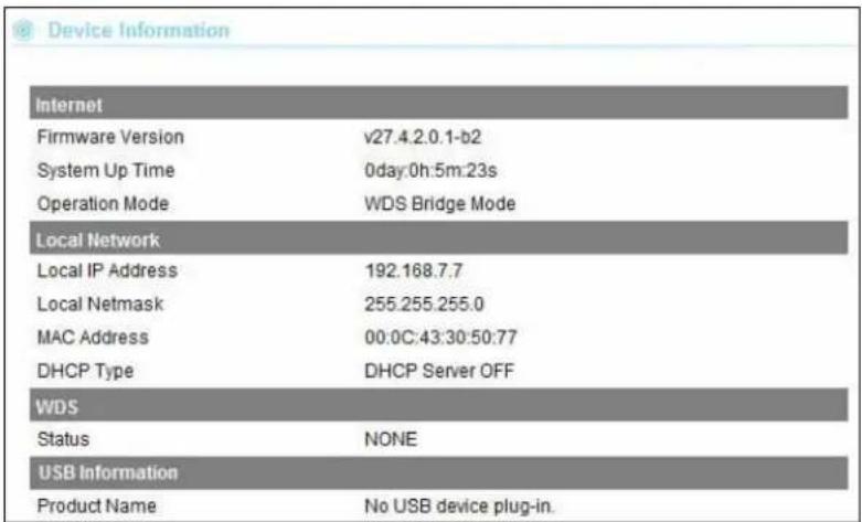 Device Information Internet Firmware Version v27.4.2.0.1-b2 System Up Time 0day:0h:5m:23s Operation Mode WDS Bridge Mode Local Network Local IP Address 192.168.7.7 Local Netmask 255.255.255.0 MAC Address 00:0C:43:30:50:77 DHCP Type DHCP Server OFF WDS Status NONE USB Information Product Name No USB device plug-in.