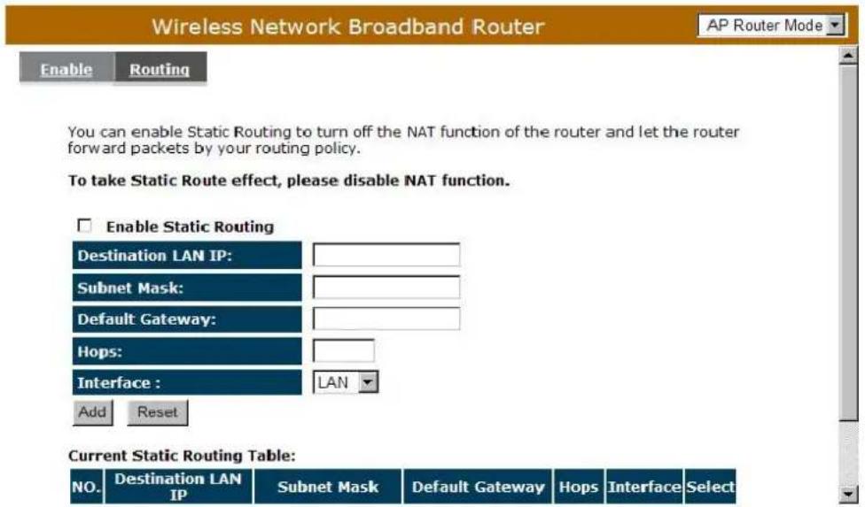 Wireless Network Broadband Router AP Router Mode Enable Routing You can enable Static Routing to turn off the NAT function of the router and let the router forward packets by your routing policy. To take Static Route effect, please disable NAT function. Enable Static Routing Destination LAN IP: Subnet Mask: Default Gateway: Hops: Interface : LAN Add Reset Current Static Routing Table: NO. Destination LAN IP Subnet Mask Default Gateway Hops Interface Select