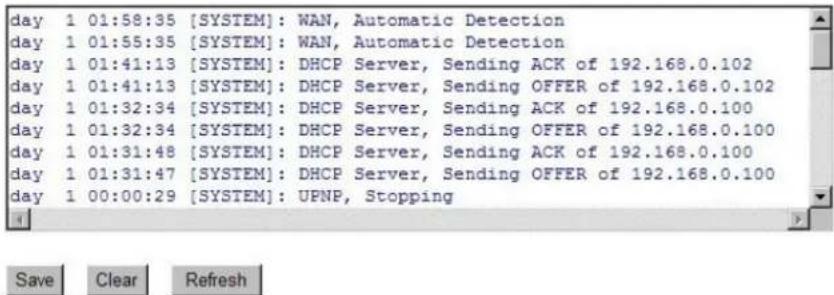 day 1 01:58:35 [SYSTEM]: WAN, Automatic Detection day 1 01:55:35 [SYSTEM]: WAN, Automatic Detection day 1 01:41:13 [SYSTEM]: DHCP Server, Sending ACK of 192.168.0.102 day 1 01:41:13 [SYSTEM]: DHCP Server, Sending OFFER of 192.168.0.102 day 1 01:32:34 [SYSTEM]: DHCP Server, Sending ACK of 192.168.0.100 day 1 01:32:34 [SYSTEM]: DHCP Server, Sending OFFER of 192.168.0.100 day 1 01:31:48 [SYSTEM]: DHCP Server, Sending ACK of 192.168.0.100 day 1 01:31:47 [SYSTEM]: DHCP Server, Sending OFFER of 192.168.0.100 day 1 00:00:29 [SYSTEM]: UPNP, Stopping
