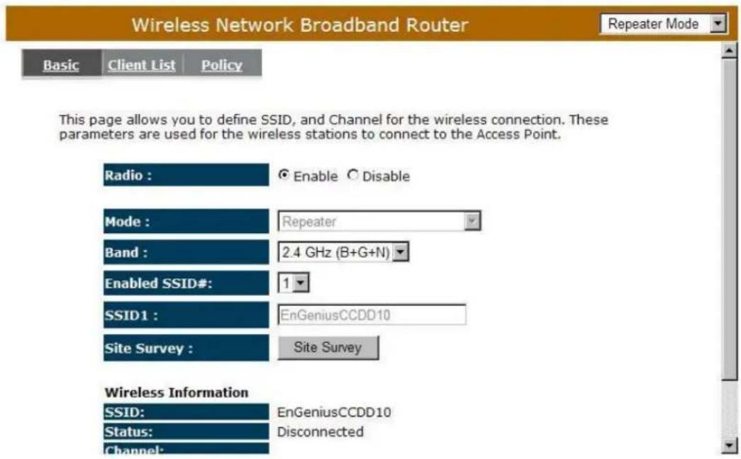 Wireless Network Broadband Router Repeater Mode Basic Client List Policy This page allows you to define SSID, and Channel for the wireless connection. These parameters are used for the wireless stations to connect to the Access Point. Radio : Enable Disable Mode : Repeater Band : 2.4 GHz (B+G+N) Enabled SSID#: 1 SSID1 : EnGeniusCCDD10 Site Survey : Site Survey Wireless Information SSID: EnGeniusCCDD10 Status: Disconnected Channel: