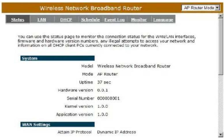Wireless Network Broadband Router AP Router Mode Status LAN DHCP Schedule Event Log Monitor Language You can use the Status page to monitor the connection status for the WAN/LAN interfaces, firmware and hardware version numbers, any illegal attempts to access your network and information on all DHCP client PCs currently connected to your network. System Model Wireless Network Broadband Router Mode AP Router Uptime 37 sec Hardware version 0.0.1 Serial Number 000000001 Kernel version 1.0.0 Application version 1.0.0 WAN Settings Attain IP Protocol Dynamic IP Address