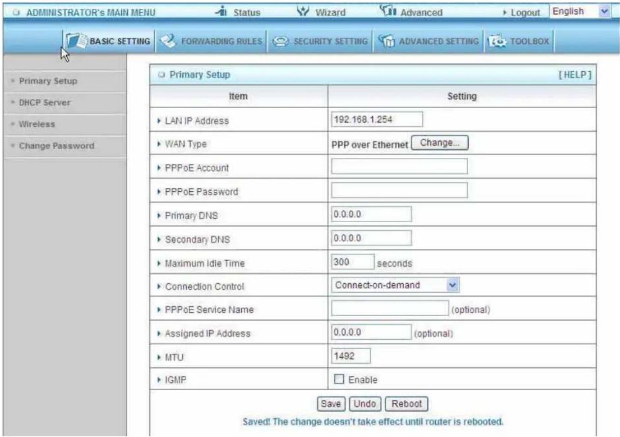 ADMINISTRATOR's MAIN MENU Status Wizard Advanced Logout English BASIC SETTING FORWARDING RULES SECURITY SETTING ADVANCED SETTING TOOLBOX Primary Setup [HELP] Item Setting LAN IP Address 192.168.1.254 WAN Type PPP over Ethernet Change... PPPoE Account PPPoE Password Primary DNS 0.0.0.0 Secondary DNS 0.0.0.0 Maximum Idle Time 300 seconds Connection Control Connect-on-demand PPPoE Service Name (optional) Assigned IP Address 0.0.0.0 (optional) MTU 1492 IGMP Enable Save Undo Reboot Saved! The change doesn't take effect until router is rebooted.