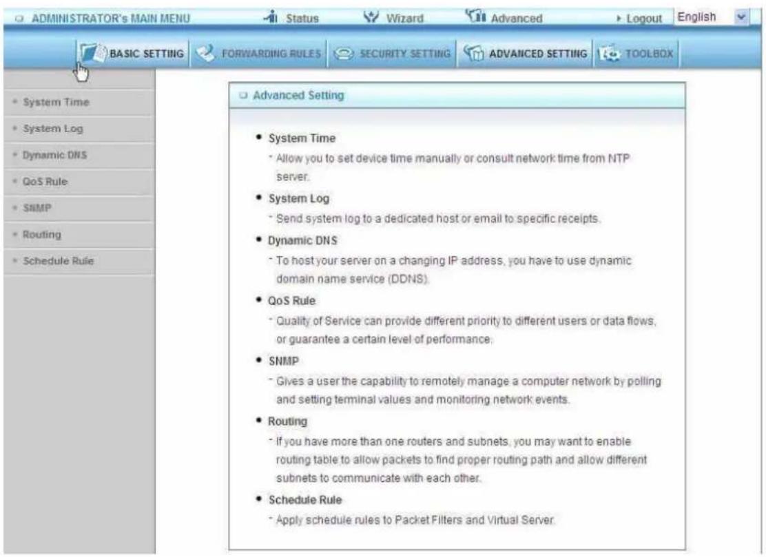 ADMINISTRATOR's MAIN MENU Status Wizard Advanced Logout English BASIC SETTING FORWARDING RULES SECURITY SETTING ADVANCED SETTING TOOLBOX System Time System Log Dynamic DNS QoS Rule SNMP Routing Schedule Rule Advanced Setting System Time Allow you to set device time manually or consult network time from NTP server. System Log Send system log to a dedicated host or email to specific receipts. Dynamic DNS To host your server on a changing IP address, you have to use dynamic domain name service (DDNS). QoS Rule Quality of Service can provide different priority to different users or data flows, or guarantee a certain level of performance. SNMP Gives a user the capability to remotely manage a computer network by polling and setting terminal values and monitoring network events. Routing If you have more than one routers and subnets, you may want to enable routing table to allow packets to find proper routing path and allow different subnets to communicate with each other. Schedule Rule Apply schedule rules to Packet Filters and Virtual Server